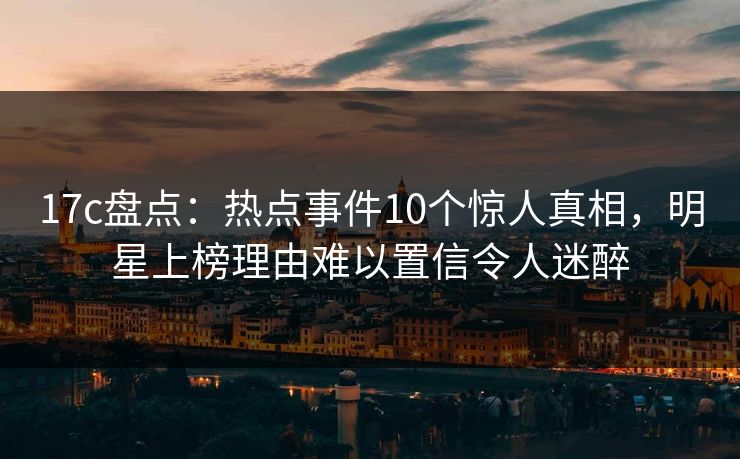 17c盘点：热点事件10个惊人真相，明星上榜理由难以置信令人迷醉