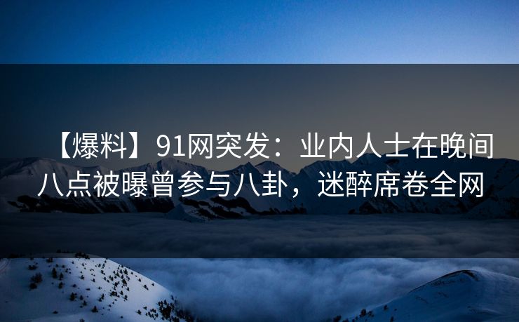【爆料】91网突发：业内人士在晚间八点被曝曾参与八卦，迷醉席卷全网