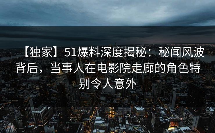 【独家】51爆料深度揭秘：秘闻风波背后，当事人在电影院走廊的角色特别令人意外