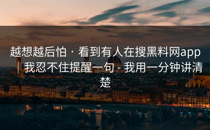 越想越后怕 · 看到有人在搜黑料网app｜我忍不住提醒一句 - 我用一分钟讲清楚