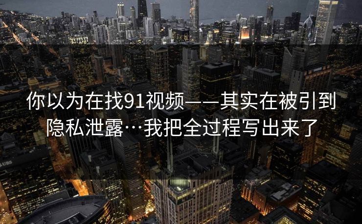 你以为在找91视频——其实在被引到隐私泄露…我把全过程写出来了
