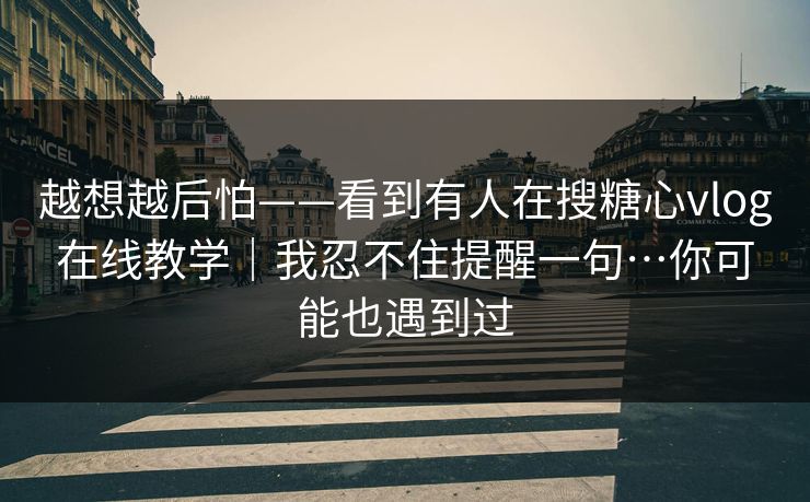 越想越后怕——看到有人在搜糖心vlog在线教学｜我忍不住提醒一句…你可能也遇到过