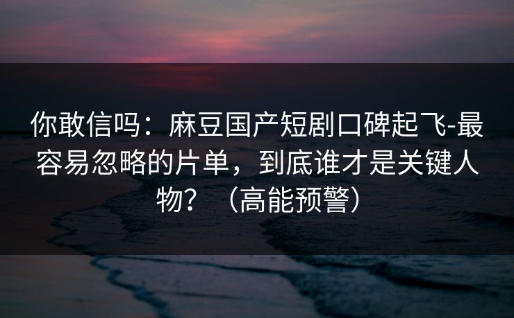 你敢信吗：麻豆国产短剧口碑起飞-最容易忽略的片单，到底谁才是关键人物？（高能预警）