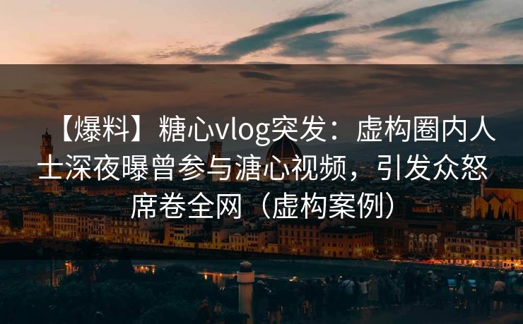 【爆料】糖心vlog突发：虚构圈内人士深夜曝曾参与溏心视频，引发众怒席卷全网（虚构案例）