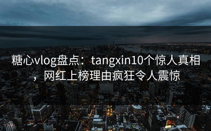 糖心vlog盘点：tangxin10个惊人真相，网红上榜理由疯狂令人震惊