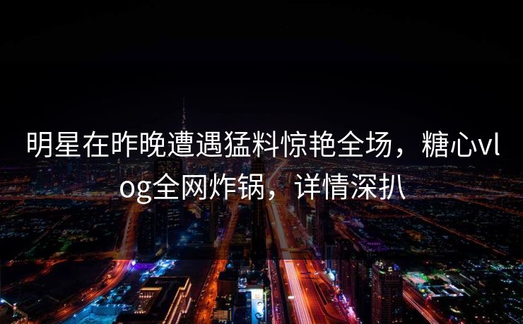 明星在昨晚遭遇猛料惊艳全场,糖心vlog全网炸锅,详情深扒 明星在昨晚遭遇猛料惊艳全场,糖心vlog全网炸锅,详情深扒