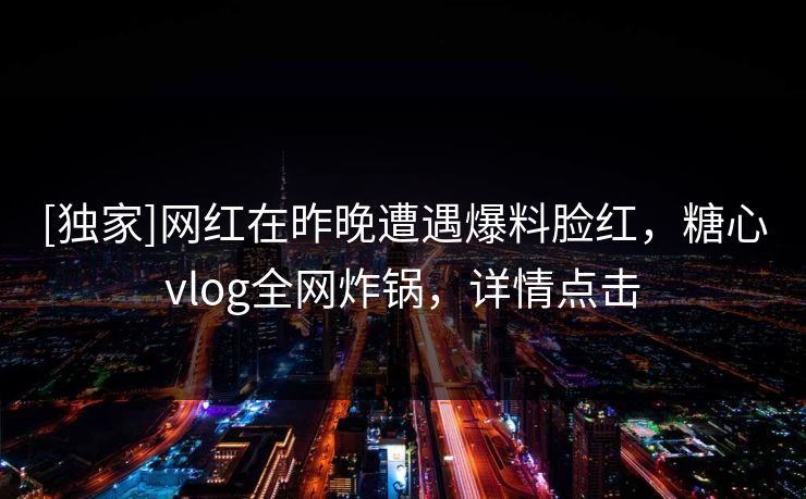 [独家]网红在昨晚遭遇爆料脸红，糖心vlog全网炸锅，详情点击