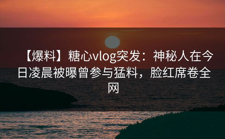 【爆料】糖心vlog突发:神秘人在今日凌晨被曝曾参与猛料,脸红席卷全网 【爆料】糖心vlog突发:神秘人在今日凌晨被曝曾参与猛料,脸红席卷全网