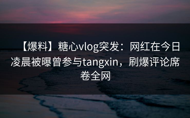 【爆料】糖心vlog突发:网红在今日凌晨被曝曾参与tangxin,刷爆评论席卷全网 【爆料】糖心vlog突发:网红在今日凌晨被曝曾参与tangxin,刷爆评论席卷全网