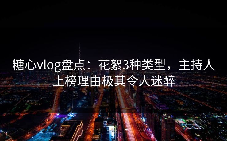 糖心vlog盘点：花絮3种类型，主持人上榜理由极其令人迷醉