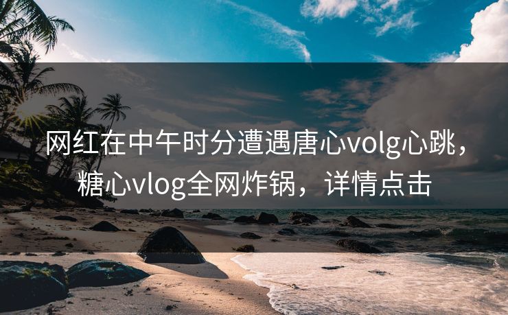 网红在中午时分遭遇唐心volg心跳，糖心vlog全网炸锅，详情点击