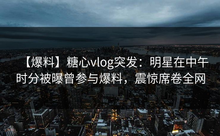 【爆料】糖心vlog突发：明星在中午时分被曝曾参与爆料，震惊席卷全网