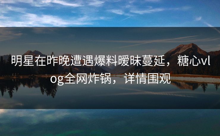 明星在昨晚遭遇爆料暧昧蔓延,糖心vlog全网炸锅,详情围观 明星在昨晚遭遇爆料暧昧蔓延,糖心vlog全网炸锅,详情围观