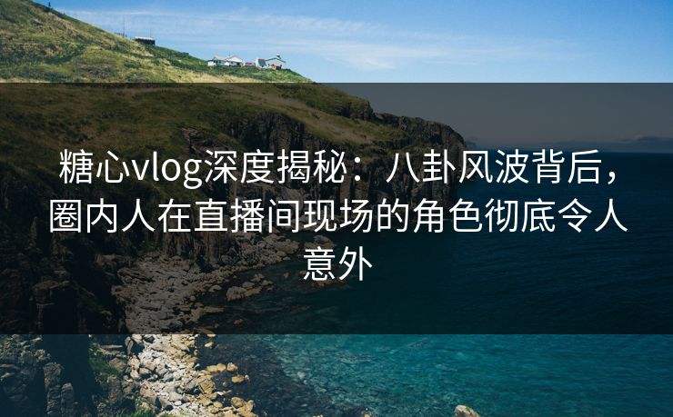 糖心vlog深度揭秘:八卦风波背后,圈内人在直播间现场的角色彻底令人意外 糖心vlog深度揭秘:八卦风波背后,圈内人在直播间现场的角色彻底令人意外