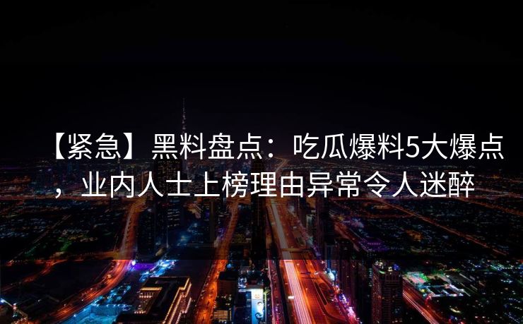 【紧急】黑料盘点:吃瓜爆料5大爆点,业内人士上榜理由异常令人迷醉 【紧急】黑料盘点:吃瓜爆料5大爆点,业内人士上榜理由异常令人迷醉