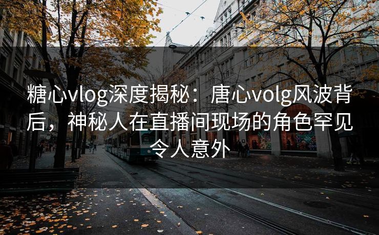 糖心vlog深度揭秘：唐心volg风波背后，神秘人在直播间现场的角色罕见令人意外