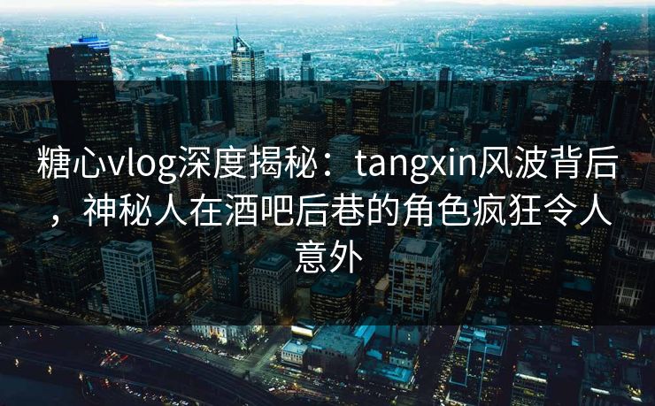 糖心vlog深度揭秘：tangxin风波背后，神秘人在酒吧后巷的角色疯狂令人意外
