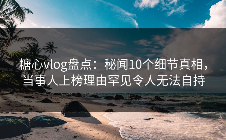 糖心vlog盘点：秘闻10个细节真相，当事人上榜理由罕见令人无法自持