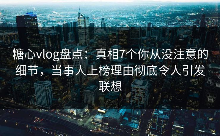 糖心vlog盘点：真相7个你从没注意的细节，当事人上榜理由彻底令人引发联想