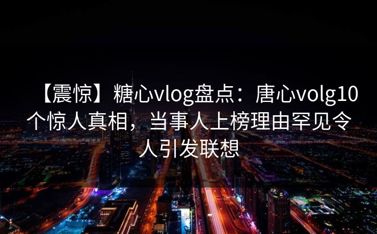 【震惊】糖心vlog盘点:唐心volg10个惊人真相,当事人上榜理由罕见令人引发联想 【震惊】糖心vlog盘点:唐心volg10个惊人真相,当事人上榜理由罕见令人引发联想