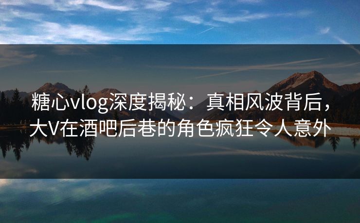 糖心vlog深度揭秘:真相风波背后,大V在酒吧后巷的角色疯狂令人意外 糖心vlog深度揭秘:真相风波背后,大V在酒吧后巷的角色疯狂令人意外