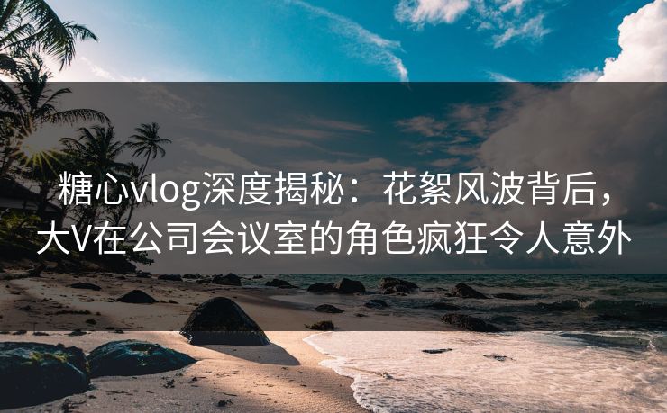 糖心vlog深度揭秘:花絮风波背后,大V在公司会议室的角色疯狂令人意外 糖心vlog深度揭秘:花絮风波背后,大V在公司会议室的角色疯狂令人意外