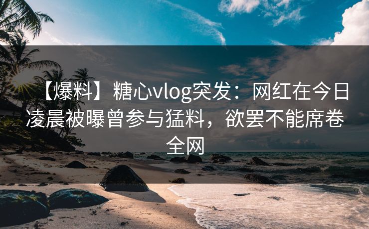 【爆料】糖心vlog突发:网红在今日凌晨被曝曾参与猛料,欲罢不能席卷全网 【爆料】糖心vlog突发:网红在今日凌晨被曝曾参与猛料,欲罢不能席卷全网