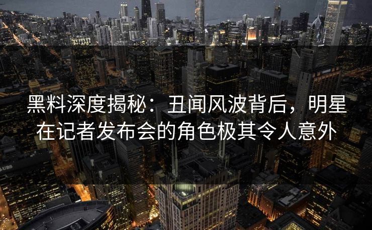 黑料深度揭秘:丑闻风波背后,明星在记者发布会的角色极其令人意外 黑料深度揭秘:丑闻风波背后,明星在记者发布会的角色极其令人意外