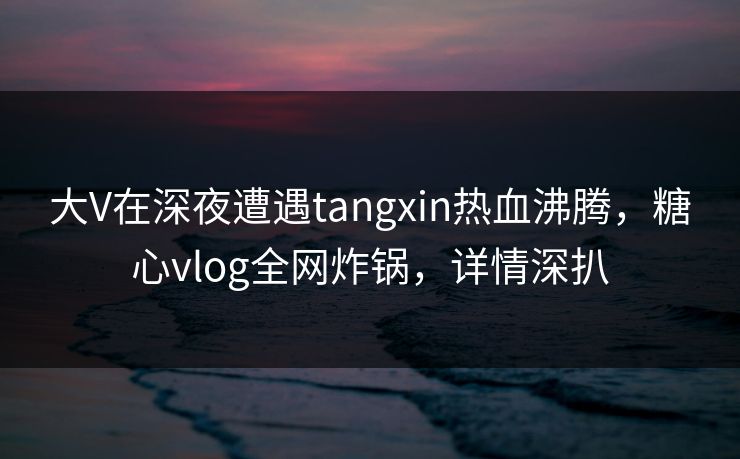 大V在深夜遭遇tangxin热血沸腾,糖心vlog全网炸锅,详情深扒 大V在深夜遭遇tangxin热血沸腾,糖心vlog全网炸锅,详情深扒