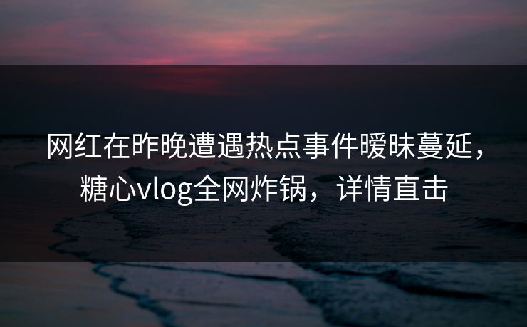 网红在昨晚遭遇热点事件暧昧蔓延，糖心vlog全网炸锅，详情直击