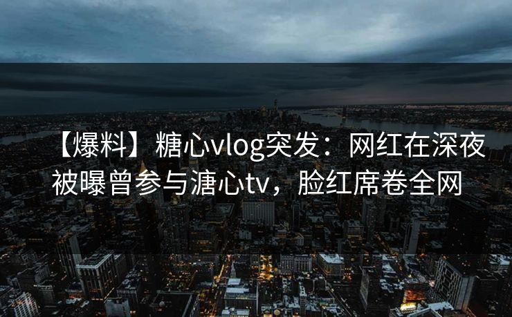 【爆料】糖心vlog突发:网红在深夜被曝曾参与溏心tv,脸红席卷全网 【爆料】糖心vlog突发:网红在深夜被曝曾参与溏心tv,脸红席卷全网