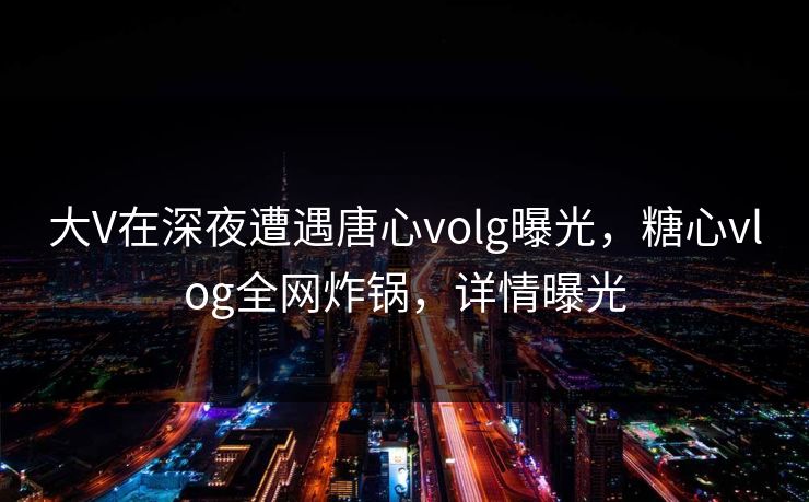 大V在深夜遭遇唐心volg曝光,糖心vlog全网炸锅,详情曝光 大V在深夜遭遇唐心volg曝光,糖心vlog全网炸锅,详情曝光