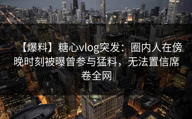 【爆料】糖心vlog突发:圈内人在傍晚时刻被曝曾参与猛料,无法置信席卷全网 【爆料】糖心vlog突发:圈内人在傍晚时刻被曝曾参与猛料,无法置信席卷全网