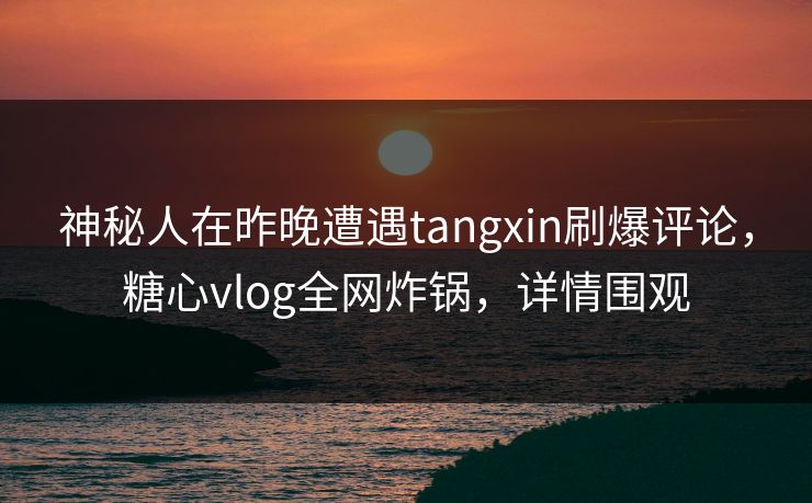 神秘人在昨晚遭遇tangxin刷爆评论,糖心vlog全网炸锅,详情围观 神秘人在昨晚遭遇tangxin刷爆评论,糖心vlog全网炸锅,详情围观