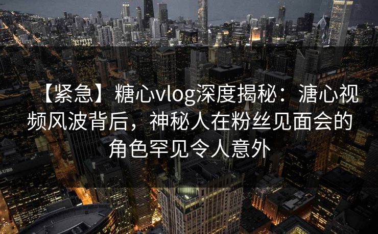 【紧急】糖心vlog深度揭秘:溏心视频风波背后,神秘人在粉丝见面会的角色罕见令人意外 【紧急】糖心vlog深度揭秘:溏心视频风波背后,神秘人在粉丝见面会的角色罕见令人意外