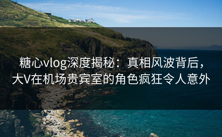 糖心vlog深度揭秘:真相风波背后,大V在机场贵宾室的角色疯狂令人意外 糖心vlog深度揭秘:真相风波背后,大V在机场贵宾室的角色疯狂令人意外