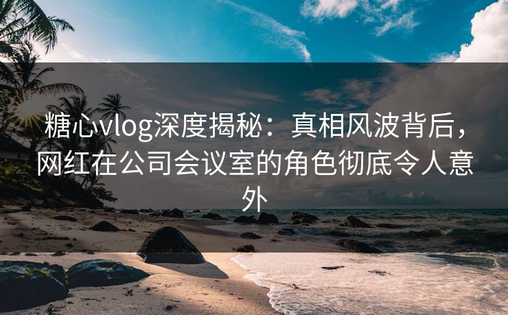 糖心vlog深度揭秘:真相风波背后,网红在公司会议室的角色彻底令人意外 糖心vlog深度揭秘:真相风波背后,网红在公司会议室的角色彻底令人意外