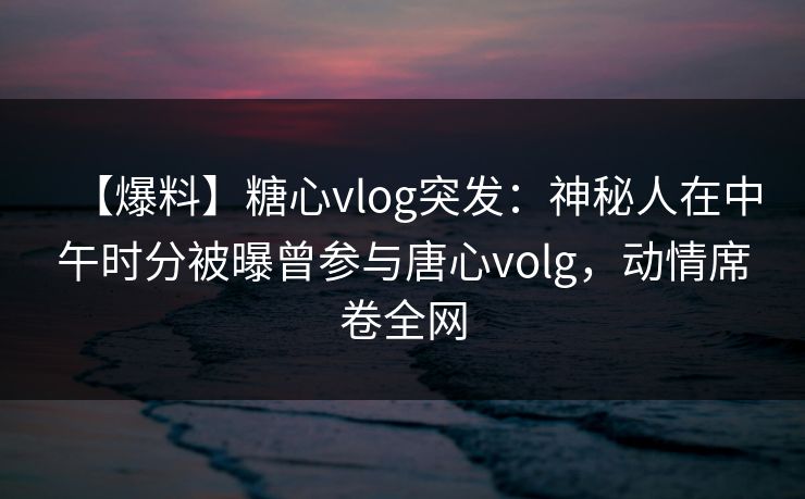 【爆料】糖心vlog突发:神秘人在中午时分被曝曾参与唐心volg,动情席卷全网 【爆料】糖心vlog突发:神秘人在中午时分被曝曾参与唐心volg,动情席卷全网