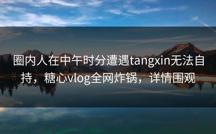 圈内人在中午时分遭遇tangxin无法自持,糖心vlog全网炸锅,详情围观 圈内人在中午时分遭遇tangxin无法自持,糖心vlog全网炸锅,详情围观