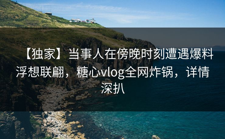 【独家】当事人在傍晚时刻遭遇爆料浮想联翩,糖心vlog全网炸锅,详情深扒 【独家】当事人在傍晚时刻遭遇爆料浮想联翩,糖心vlog全网炸锅,详情深扒