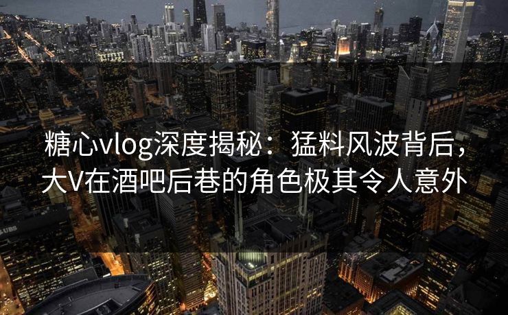 糖心vlog深度揭秘:猛料风波背后,大V在酒吧后巷的角色极其令人意外 糖心vlog深度揭秘:猛料风波背后,大V在酒吧后巷的角色极其令人意外