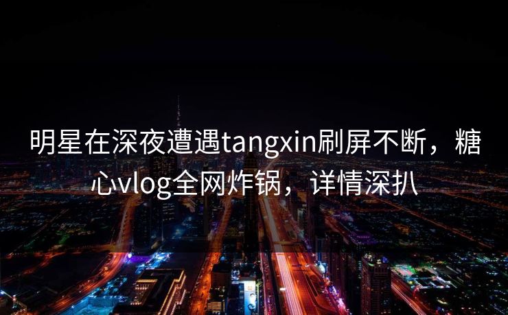 明星在深夜遭遇tangxin刷屏不断，糖心vlog全网炸锅，详情深扒