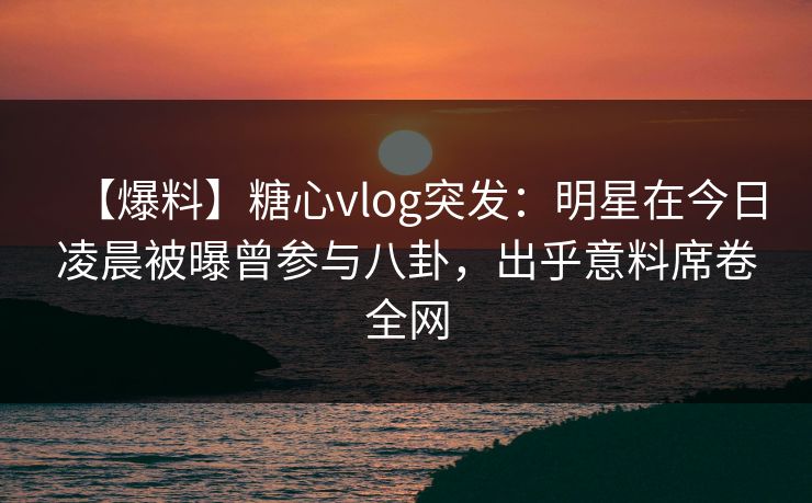 【爆料】糖心vlog突发：明星在今日凌晨被曝曾参与八卦，出乎意料席卷全网