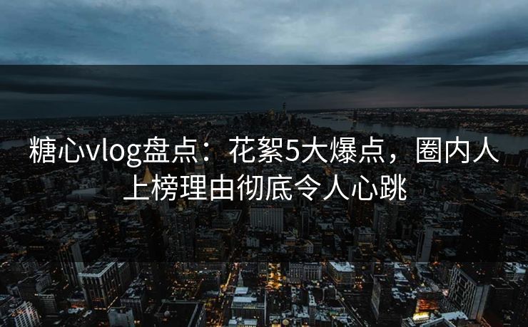糖心vlog盘点：花絮5大爆点，圈内人上榜理由彻底令人心跳