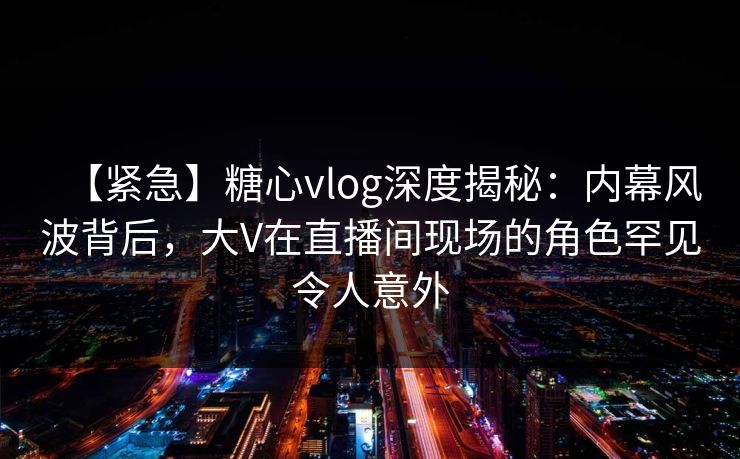 【紧急】糖心vlog深度揭秘：内幕风波背后，大V在直播间现场的角色罕见令人意外