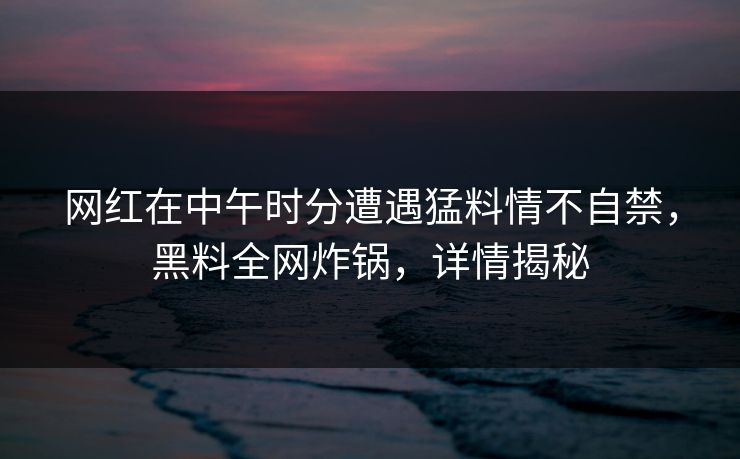 网红在中午时分遭遇猛料情不自禁,黑料全网炸锅,详情揭秘 网红在中午时分遭遇猛料情不自禁,黑料全网炸锅,详情揭秘