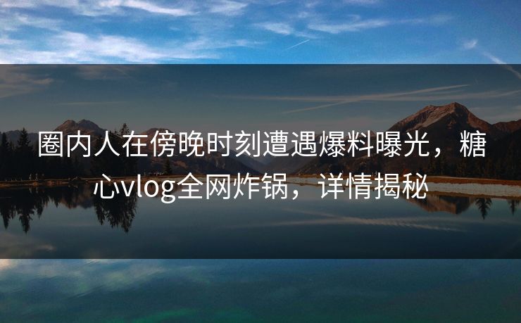 圈内人在傍晚时刻遭遇爆料曝光,糖心vlog全网炸锅,详情揭秘 圈内人在傍晚时刻遭遇爆料曝光,糖心vlog全网炸锅,详情揭秘