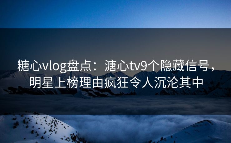 糖心vlog盘点：溏心tv9个隐藏信号，明星上榜理由疯狂令人沉沦其中