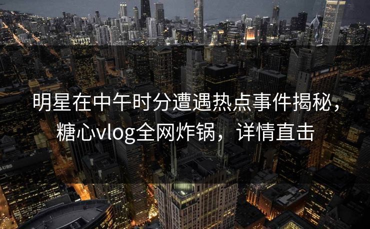 明星在中午时分遭遇热点事件揭秘，糖心vlog全网炸锅，详情直击
