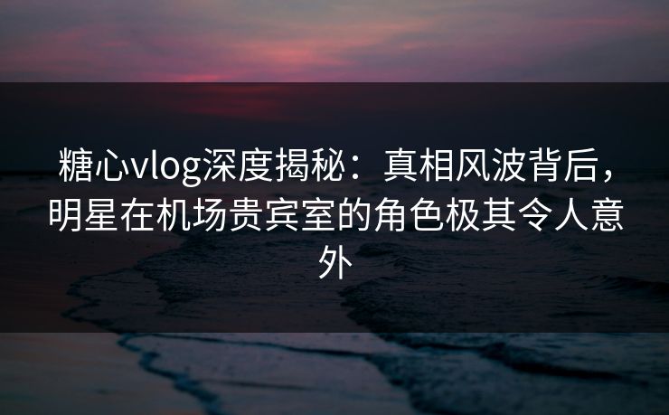 糖心vlog深度揭秘:真相风波背后,明星在机场贵宾室的角色极其令人意外 糖心vlog深度揭秘:真相风波背后,明星在机场贵宾室的角色极其令人意外